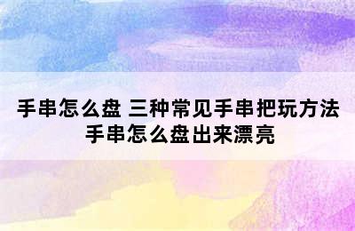 手串怎么盘 三种常见手串把玩方法 手串怎么盘出来漂亮